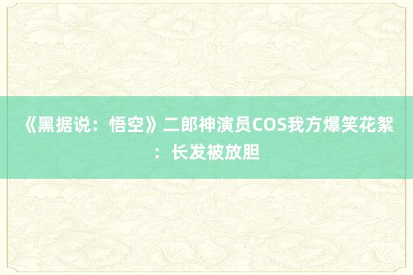 《黑据说：悟空》二郎神演员COS我方爆笑花絮：长发被放胆