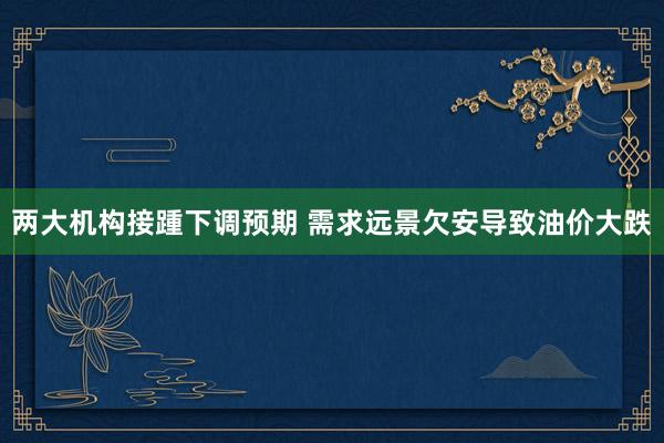 两大机构接踵下调预期 需求远景欠安导致油价大跌