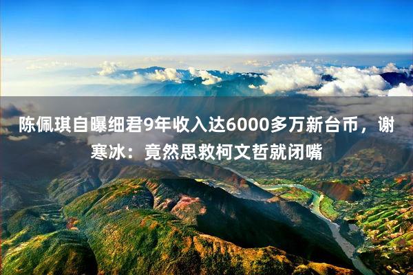 陈佩琪自曝细君9年收入达6000多万新台币，谢寒冰：竟然思救柯文哲就闭嘴